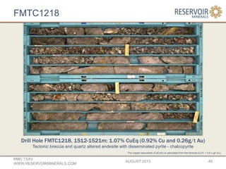 FMTC1218
AUGUST 2013
RMC:TSXV
WWW.RESERVOIRMINERALS.COM
49
The copper-equivalent (CuEq%) is calculated from the formula (Cu% + 0.6 x g/t Au).
Drill Hole FMTC1218, 1512-1521m: 1.07% CuEq (0.92% Cu and 0.26g/t Au)
Tectonic breccia and quartz altered andesite with disseminated pyrite - chalcopyrite
 