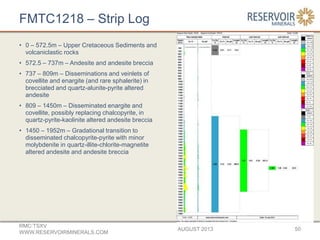 FMTC1218 – Strip Log
AUGUST 2013
RMC:TSXV
WWW.RESERVOIRMINERALS.COM
50
• 0 – 572.5m – Upper Cretaceous Sediments and
volcaniclastic rocks
• 572.5 – 737m – Andesite and andesite breccia
• 737 – 809m – Disseminations and veinlets of
covellite and enargite (and rare sphalerite) in
brecciated and quartz-alunite-pyrite altered
andesite
• 809 – 1450m – Disseminated enargite and
covellite, possibly replacing chalcopyrite, in
quartz-pyrite-kaolinite altered andesite breccia
• 1450 – 1952m – Gradational transition to
disseminated chalcopyrite-pyrite with minor
molybdenite in quartz-illite-chlorite-magnetite
altered andesite and andesite breccia
 