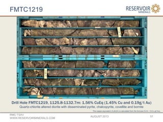 FMTC1219
AUGUST 2013
RMC:TSXV
WWW.RESERVOIRMINERALS.COM
51
The copper-equivalent (CuEq%) is calculated from the formula (Cu% + 0.6 x g/t Au).
Drill Hole FMTC1219, 1125.8-1132.7m: 1.56% CuEq (1.45% Cu and 0.19g/t Au)
Quartz-chlorite altered diorite with disseminated pyrite, chalcopyrite, covellite and bornite
 