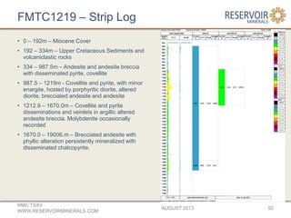 FMTC1219 – Strip Log
AUGUST 2013
RMC:TSXV
WWW.RESERVOIRMINERALS.COM
52
• 0 – 192m – Miocene Cover
• 192 – 334m – Upper Cretaceous Sediments and
volcaniclastic rocks
• 334 – 987.5m – Andesite and andesite breccia
with disseminated pyrite, covellite
• 987.5 – 1219m - Covellite and pyrite, with minor
enargite, hosted by porphyritic diorite, altered
diorite, brecciated andesite and andesite
• 1212.9 – 1670.0m – Covellite and pyrite
disseminations and veinlets in argillic altered
andesite breccia. Molybdenite occasionally
recorded
• 1670.0 – 19006.m – Brecciated andesite with
phyllic alteration persistently mineralized with
disseminated chalcopyrite.
 
