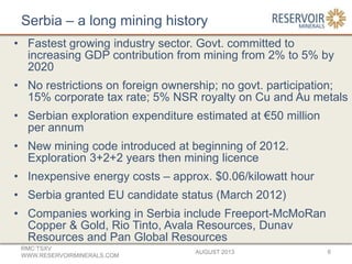 Serbia – a long mining history
• Fastest growing industry sector. Govt. committed to
increasing GDP contribution from mining from 2% to 5% by
2020
• No restrictions on foreign ownership; no govt. participation;
15% corporate tax rate; 5% NSR royalty on Cu and Au metals
• Serbian exploration expenditure estimated at €50 million
per annum
• New mining code introduced at beginning of 2012.
Exploration 3+2+2 years then mining licence
• Inexpensive energy costs – approx. $0.06/kilowatt hour
• Serbia granted EU candidate status (March 2012)
• Companies working in Serbia include Freeport-McMoRan
Copper & Gold, Rio Tinto, Avala Resources, Dunav
Resources and Pan Global Resources
AUGUST 2013
RMC:TSXV
WWW.RESERVOIRMINERALS.COM
6
 
