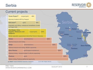 Serbia
AUGUST 2013
RMC:TSXV
WWW.RESERVOIRMINERALS.COM
7
Tilva-Njagra, Čoka-
Kupjatra, Nikolecevo and
Kraljevica
(copper/gold) 100%
Similar exploration opportunity to that of the Timok JV discovery
Parlozi (silver/lead/zinc) 100%
Historical resource and mining
Bobija (silver/lead/zinc) 100%
Historical resource and mining, SEDEX opportunity
Stara Planina (gold/copper/molybdenum) 100%
Historical mining – intrusion-related Cu-Mo-Au opportunity
Plavkovo (gold) 100%
Historic mining. Porphyry-epithermal opportunity
(1) JV with Freeport-McMoRan Exploration Corporation (2) JV with Orogen Gold plc
Timok Project(1) (copper/gold) 45%
Discovery funded to BFS by Freeport
Deli Jovan(2) (gold) 45%
Exploration and drilling, underground rehabilitation funded
by Orogen Gold
Current projects
Mines
 