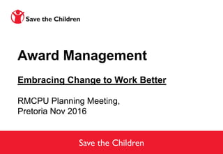 Save the Children
Award Management
Embracing Change to Work Better
RMCPU Planning Meeting,
Pretoria Nov 2016
 