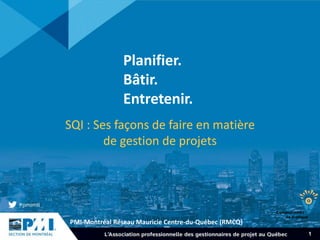PMI-Montréal Réseau Mauricie Centre-du-Québec (RMCQ)
1
Planifier.
Bâtir.
Entretenir.
SQI : Ses façons de faire en matière
de gestion de projets
 
