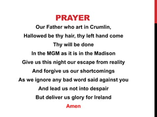 PRAYER
Our Father who art in Crumlin,
Hallowed be thy hair, thy left hand come
Thy will be done
In the MGM as it is in the Madison
Give us this night our escape from reality
And forgive us our shortcomings
As we ignore any bad word said against you
And lead us not into despair
But deliver us glory for Ireland
Amen
 