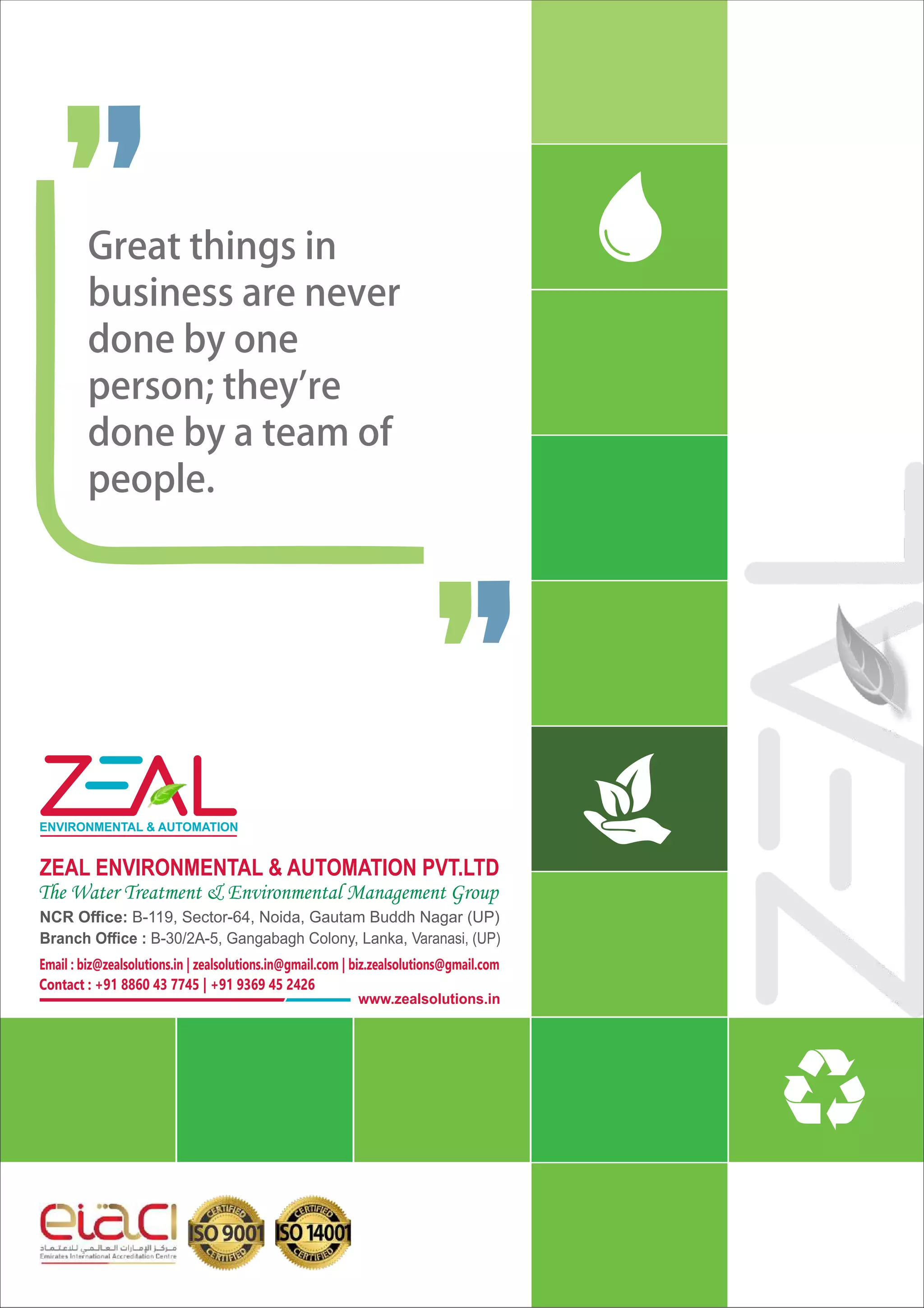 ZEAL ENVIRONMENTAL & AUTOMATION PVT.LTD
The Water Treatment & Environmental Management Group
NCR Oﬃce: B-119, Sector-64, Noida, Gautam Buddh Nagar (UP)
Branch Oﬃce : B-30/2A-5, Gangabagh Colony, Lanka, Varanasi, (UP)
www.zealsolutions.in
ENVIRONMENTAL & AUTOMATION
Email : biz@zealsolutions.in | zealsolutions.in@gmail.com | biz.zealsolutions@gmail.com
Contact : +91 8860 43 7745 | +91 9369 45 2426
Greatthingsin
businessarenever
donebyone
person;they're
donebyateamof
people.
 
