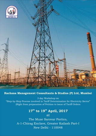 Rachana Management Consultants & Studies (P) Ltd, Mumbai
RMCS
17 to 19 April, 2017th th
at
The Muse Sarovar Portico,
A-1-Chirag Enclave, Greater Kailash Part-I
New Delhi - 110048
3 day Workshop on
“Step-by-Step Process involved in Tariff Determination for Electricity Sector”
(Right from preparation of Petition to issue of Tariff Orders
 