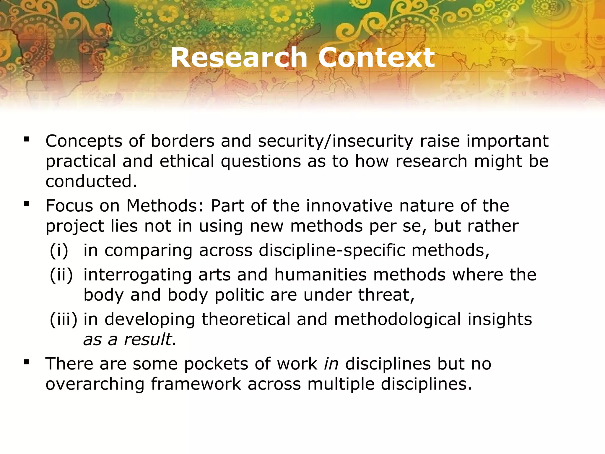 Research Context
 Concepts of borders and security/insecurity raise important
practical and ethical questions as to how research might be
conducted.
 Focus on Methods: Part of the innovative nature of the
project lies not in using new methods per se, but rather
(i) in comparing across discipline-specific methods,
(ii) interrogating arts and humanities methods where the
body and body politic are under threat,
(iii) in developing theoretical and methodological insights
as a result.
 There are some pockets of work in disciplines but no
overarching framework across multiple disciplines.
 