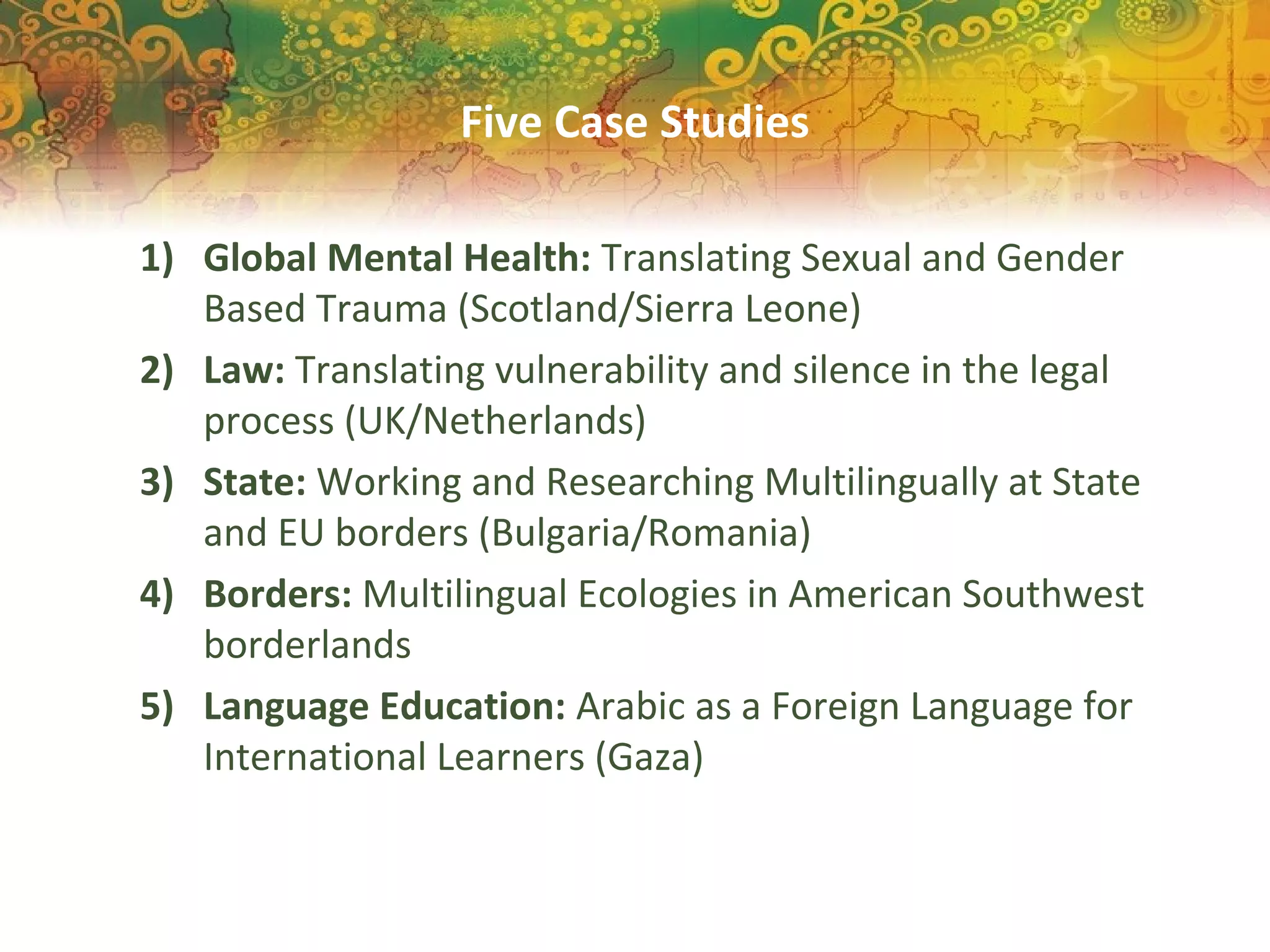 Five Case Studies
1) Global Mental Health: Translating Sexual and Gender
Based Trauma (Scotland/Sierra Leone)
2) Law: Translating vulnerability and silence in the legal
process (UK/Netherlands)
3) State: Working and Researching Multilingually at State
and EU borders (Bulgaria/Romania)
4) Borders: Multilingual Ecologies in American Southwest
borderlands
5) Language Education: Arabic as a Foreign Language for
International Learners (Gaza)
 