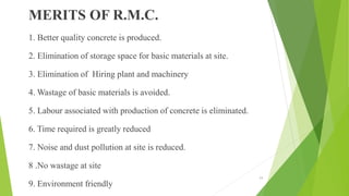 MERITS OF R.M.C.
1. Better quality concrete is produced.
2. Elimination of storage space for basic materials at site.
3. Elimination of Hiring plant and machinery
4. Wastage of basic materials is avoided.
5. Labour associated with production of concrete is eliminated.
6. Time required is greatly reduced
7. Noise and dust pollution at site is reduced.
8 .No wastage at site
9. Environment friendly
11
 