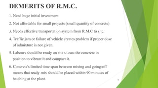DEMERITS OF R.M.C.
1. Need huge initial investment.
2. Not affordable for small projects (small quantity of concrete)
3. Needs effective transportation system from R.M.C to site.
4. Traffic jam or failure of vehicle creates problem if proper dose
of admixture is not given.
5. Labours should be ready on site to cast the concrete in
position to vibrate it and compact it.
6. Concrete's limited time span between mixing and going-off
means that ready-mix should be placed within 90 minutes of
batching at the plant. 45
 
