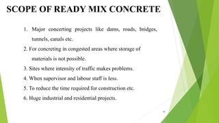 SCOPE OF READY MIX CONCRETE
1. Major concerting projects like dams, roads, bridges,
tunnels, canals etc.
2. For concreting in congested areas where storage of
materials is not possible.
3. Sites where intensity of traffic makes problems.
4. When supervisor and labour staff is less.
5. To reduce the time required for construction etc.
6. Huge industrial and residential projects.
46
 