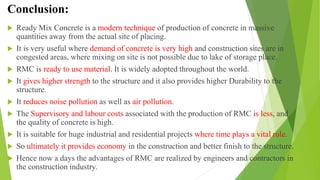 Conclusion:
 Ready Mix Concrete is a modern technique of production of concrete in massive
quantities away from the actual site of placing.
 It is very useful where demand of concrete is very high and construction sites are in
congested areas, where mixing on site is not possible due to lake of storage place.
 RMC is ready to use material. It is widely adopted throughout the world.
 It gives higher strength to the structure and it also provides higher Durability to the
structure.
 It reduces noise pollution as well as air pollution.
 The Supervisory and labour costs associated with the production of RMC is less, and
the quality of concrete is high.
 It is suitable for huge industrial and residential projects where time plays a vital role.
 So ultimately it provides economy in the construction and better finish to the structure.
 Hence now a days the advantages of RMC are realized by engineers and contractors in
the construction industry.
 