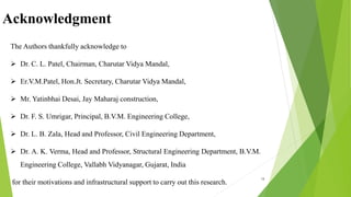 Acknowledgment
18
The Authors thankfully acknowledge to
 Dr. C. L. Patel, Chairman, Charutar Vidya Mandal,
 Er.V.M.Patel, Hon.Jt. Secretary, Charutar Vidya Mandal,
 Mr. Yatinbhai Desai, Jay Maharaj construction,
 Dr. F. S. Umrigar, Principal, B.V.M. Engineering College,
 Dr. L. B. Zala, Head and Professor, Civil Engineering Department,
 Dr. A. K. Verma, Head and Professor, Structural Engineering Department, B.V.M.
Engineering College, Vallabh Vidyanagar, Gujarat, India
for their motivations and infrastructural support to carry out this research.
 
