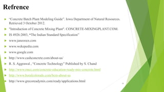 Refrence
 “Concrete Batch Plant Modeling Guide”. Iowa Department of Natural Resources.
Retrieved 3 October 2012.
 "Introduction of Concrete Mixing Plant". CONCRETE-MIXINGPLANT.COM.
 IS 4926:2003, “The Indian Standard Specification”
 www.janeoocn.com
 www.wekepedia.com
 www.google.com
 http://www.cashconcrete.com/about-us/
 R. S. Aggrawal , “Concrete Technology” Published by S. Chand
 http://www.rmcc.com/concrete-education-ready-mix-concrete.html
 http://www.boralcolorado.com/bcm-about-us
 http://www.grecoreadymix.com/ready/applications.html
19
 