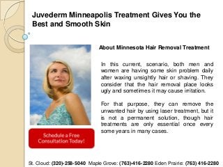 Juvederm Minneapolis Treatment Gives You the
 Best and Smooth Skin


                              About Minnesota Hair Removal Treatment


                               In this current, scenario, both men and
                               women are having some skin problem daily
                               after waxing unsightly hair or shaving. They
                               consider that the hair removal place looks
                               ugly and sometimes it may cause irritation.

                               For that purpose, they can remove the
                               unwanted hair by using laser treatment, but it
                               is not a permanent solution, though hair
                               treatments are only essential once every
                               some years in many cases.




St. Cloud: (320)-258-5040 Maple Grove: (763)-416-2280 Eden Prairie: (763) 416-2280
 