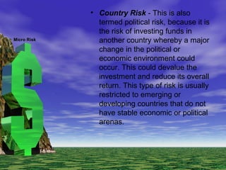 • Country Risk - This is also
termed political risk, because it is
the risk of investing funds in
another country whereby a major
change in the political or
economic environment could
occur. This could devalue the
investment and reduce its overall
return. This type of risk is usually
restricted to emerging or
developing countries that do not
have stable economic or political
arenas.
Micro Risk
 