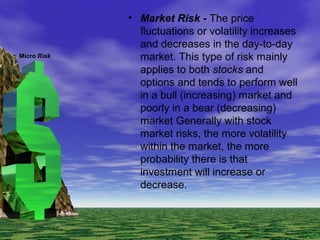 • Market Risk - The price
fluctuations or volatility increases
and decreases in the day-to-day
market. This type of risk mainly
applies to both stocks and
options and tends to perform well
in a bull (increasing) market and
poorly in a bear (decreasing)
market Generally with stock
market risks, the more volatility
within the market, the more
probability there is that
investment will increase or
decrease.
Micro Risk
 