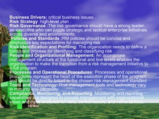 Business Drivers: critical business issues .
Risk Strategy :high-level plan .
Risk Governance :The risk governance should have a strong leader,
an executive who can juggle strategic and tactical enterprise initiatives
across diverse and environments.
Policies and Standards :RM policies should be concise and
emphasize key expectations for managing risk
Risk Identification and Profiling: The organization needs to define a
consistent process for identifying and classifying risk
People and Organizational Management: An appropriate
management structure at the functional and line levels enables the
organization to make the transition from a risk management initiative to
a full program
Processes and Operational Procedures: Processes and operational
procedures represent the heart of the execution phase of the program
and should be directly linked to the chosen risk management standard
Tools and Technology: Risk management tools and technology vary
in maturity and capability
Compliance, Monitoring, and Reporting :Monitoring and reporting
capabilities are designed to provide management with organizational
views and trend analyses for risks, control issues, and vulnerabilities.
 