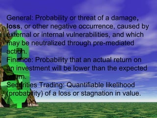 General: Probability or threat of a damage,
loss, or other negative occurrence, caused by
external or internal vulnerabilities, and which
may be neutralized through pre-mediated
action.
Finance: Probability that an actual return on
an investment will be lower than the expected
return.
Securities Trading: Quantifiable likelihood
(probability) of a loss or stagnation in value.
 