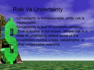 Risk Vs Uncertainty
•Uncertainty is immeasurable, while risk is
measurable.
•Uncertainty is lack of complete certainty
.True outcome is not known. Where risk is a
state of uncertainty where some of the
possibilities involve a loss, catastrophe, or
other undesirable outcome.
 
