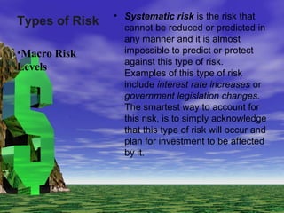 Types of Risk • Systematic risk is the risk that
cannot be reduced or predicted in
any manner and it is almost
impossible to predict or protect
against this type of risk.
Examples of this type of risk
include interest rate increases or
government legislation changes.
The smartest way to account for
this risk, is to simply acknowledge
that this type of risk will occur and
plan for investment to be affected
by it.
•Macro Risk
Levels
 