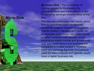 • Business Risk - The uncertainty of
income caused by the nature of a
companies business measured by a ratio
of operating earnings (income flows of the
firm
• The sources of business risk mainly arises
from a companies products/services,
ownership support, industry environment,
market position, management quality etc.
An example of business risk could include
a rubber company that typically would
experience stable income and growth over
time and would have a low business risk
compared to a steel company whereby
sales and earnings fluctuate according to
need for steel products and typically would
have a higher business risk.
Micro Risk
 
