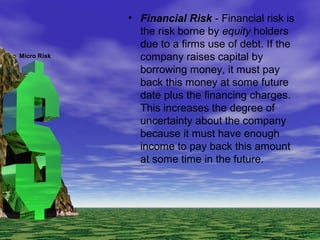 • Financial Risk - Financial risk is
the risk borne by equity holders
due to a firms use of debt. If the
company raises capital by
borrowing money, it must pay
back this money at some future
date plus the financing charges.
This increases the degree of
uncertainty about the company
because it must have enough
income to pay back this amount
at some time in the future.
Micro Risk
 