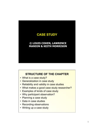 CASE STUDY

          © LOUIS COHEN, LAWRENCE
          MANION & KEITH MORRISON




       STRUCTURE OF THE CHAPTER
•    What is a case study?
•    Generalization in case study
•    Reliability and validity in case studies
•    What makes a good case study researcher?
•    Examples of kinds of case study
•    Why participant observation?
•    Planning a case study
•    Data in case studies
•    Recording observations
•    Writing up a case study




                                                1
 