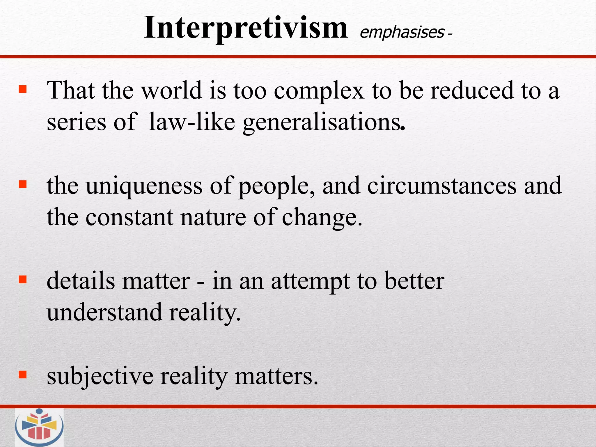 Interpretivism        emphasises -


  That the world is too complex to be reduced to a
   series of law-like generalisations.

  the uniqueness of people, and circumstances and
   the constant nature of change.

  details matter - in an attempt to better
   understand reality.

  subjective reality matters.
 