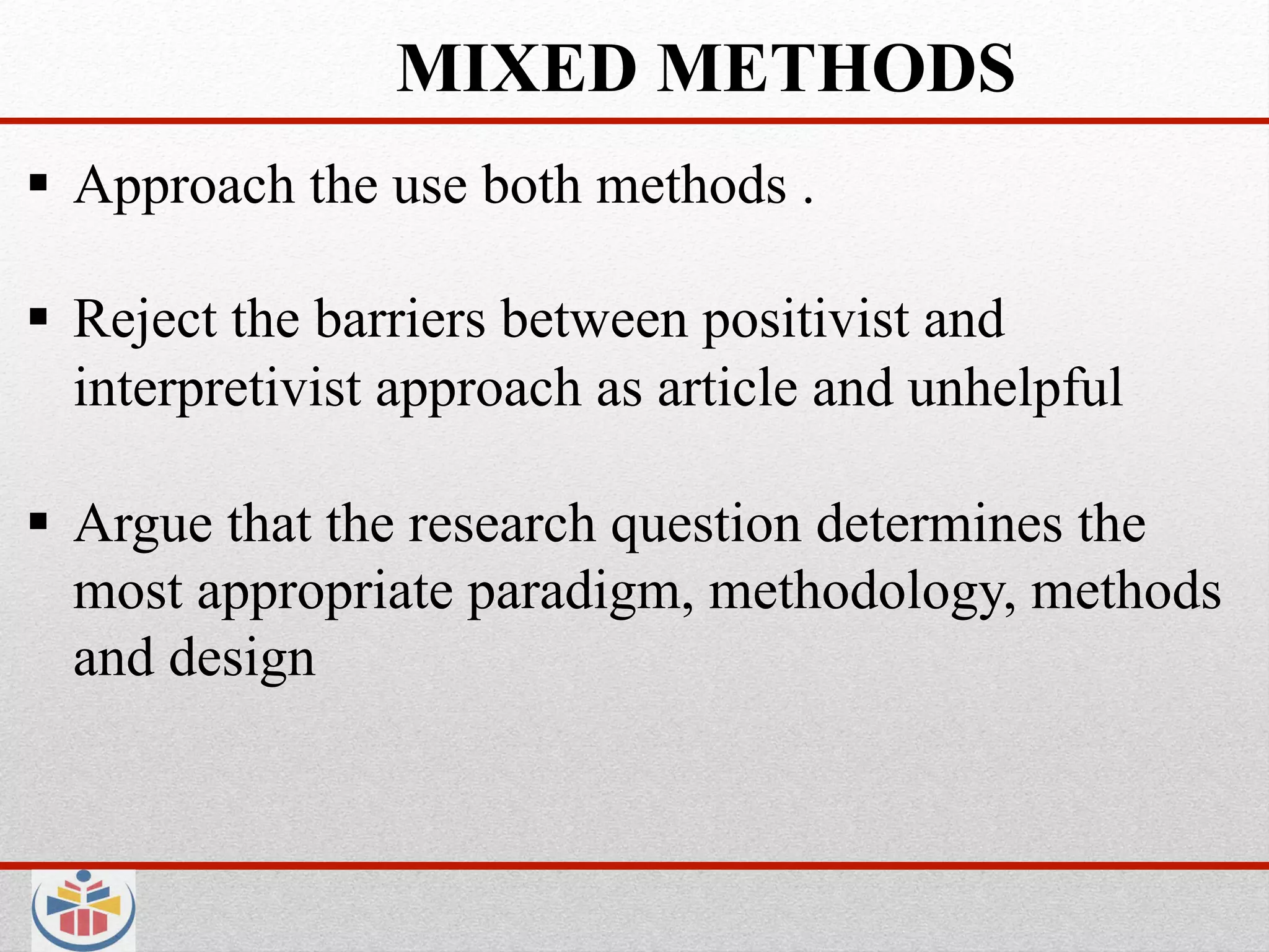 MIXED METHODS
  Approach the use both methods .

  Reject the barriers between positivist and
   interpretivist approach as article and unhelpful

  Argue that the research question determines the
   most appropriate paradigm, methodology, methods
   and design
 