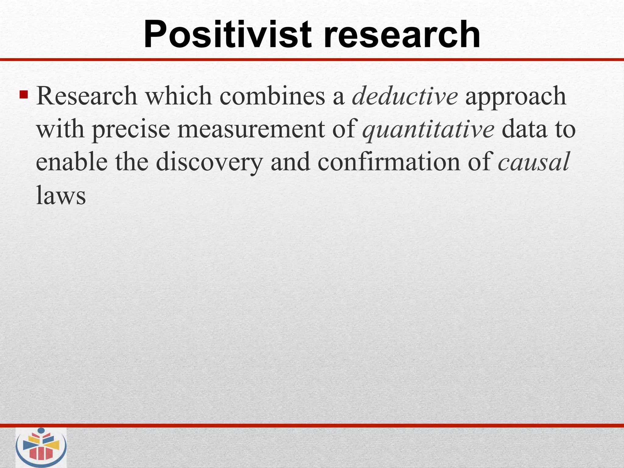 Positivist research
 Research which combines a deductive approach
  with precise measurement of quantitative data to
  enable the discovery and confirmation of causal
  laws
 