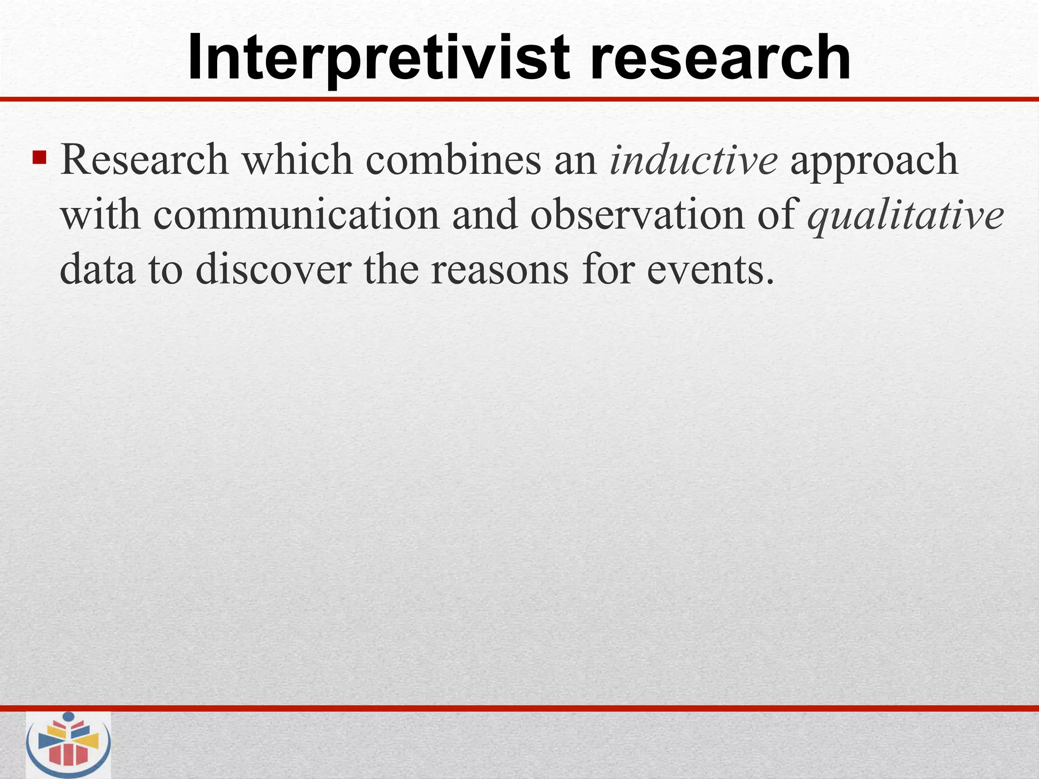 Interpretivist research
 Research which combines an inductive approach
  with communication and observation of qualitative
  data to discover the reasons for events.
 