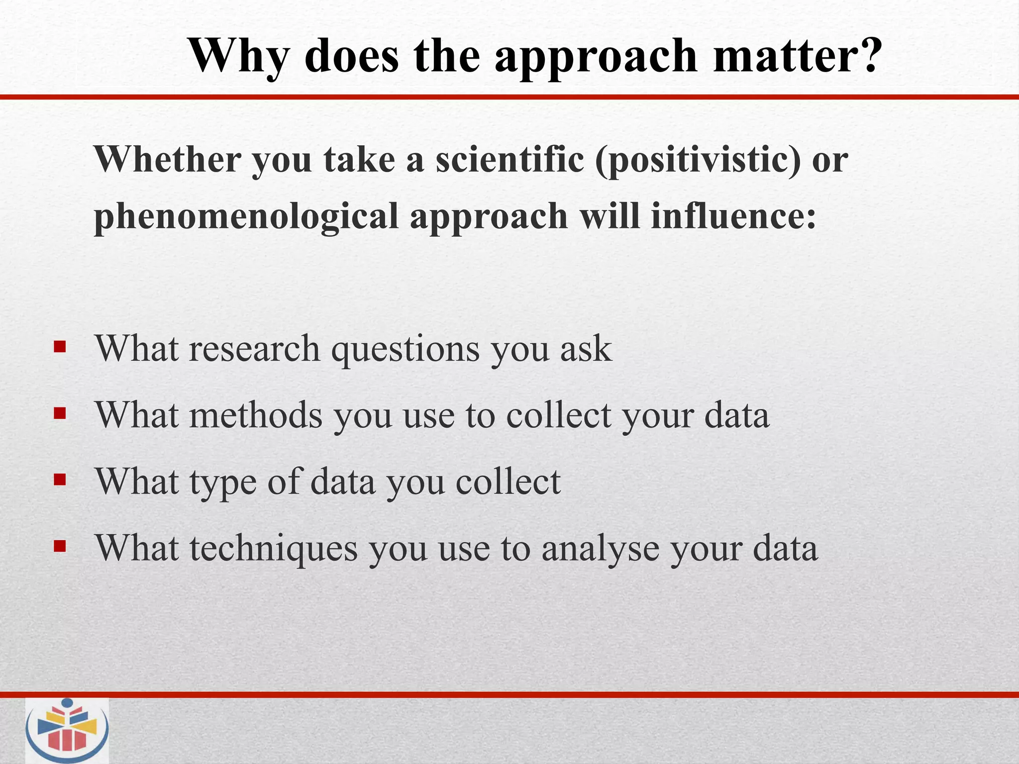 Why does the approach matter?
  Whether you take a scientific (positivistic) or
  phenomenological approach will influence:


  What research questions you ask
  What methods you use to collect your data
  What type of data you collect
  What techniques you use to analyse your data
 