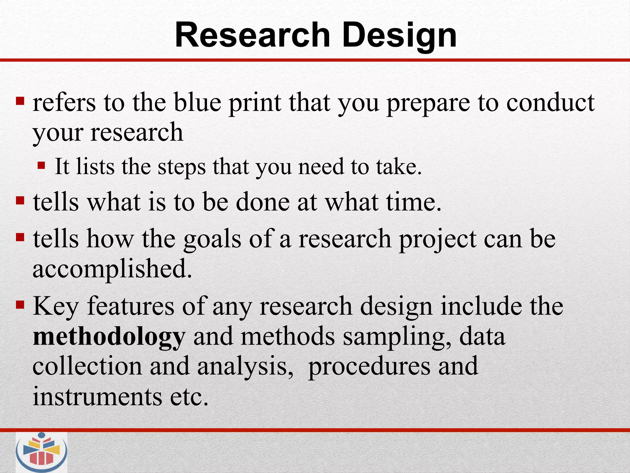 Research Design
 refers to the blue print that you prepare to conduct
  your research
    It lists the steps that you need to take.
 tells what is to be done at what time.
 tells how the goals of a research project can be
  accomplished.
 Key features of any research design include the
  methodology and methods sampling, data
  collection and analysis, procedures and
  instruments etc.
 