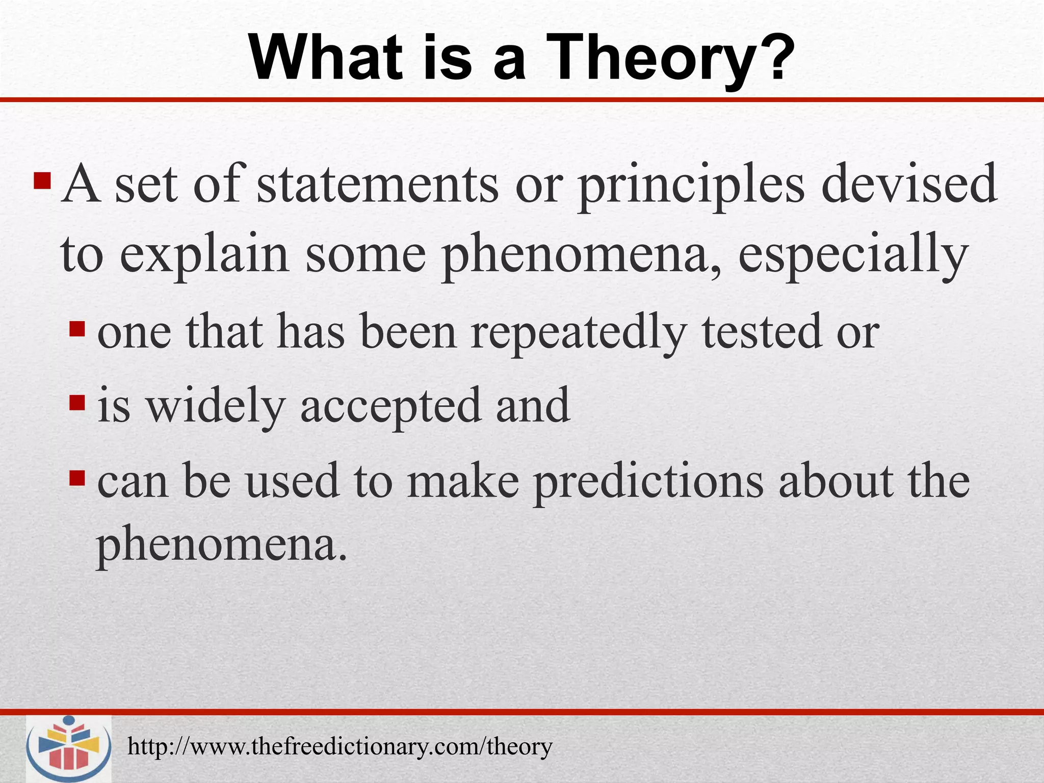 What is a Theory?
 A set of statements or principles devised
  to explain some phenomena, especially
  one that has been repeatedly tested or
  is widely accepted and
  can be used to make predictions about the
   phenomena.


    http://www.thefreedictionary.com/theory
 