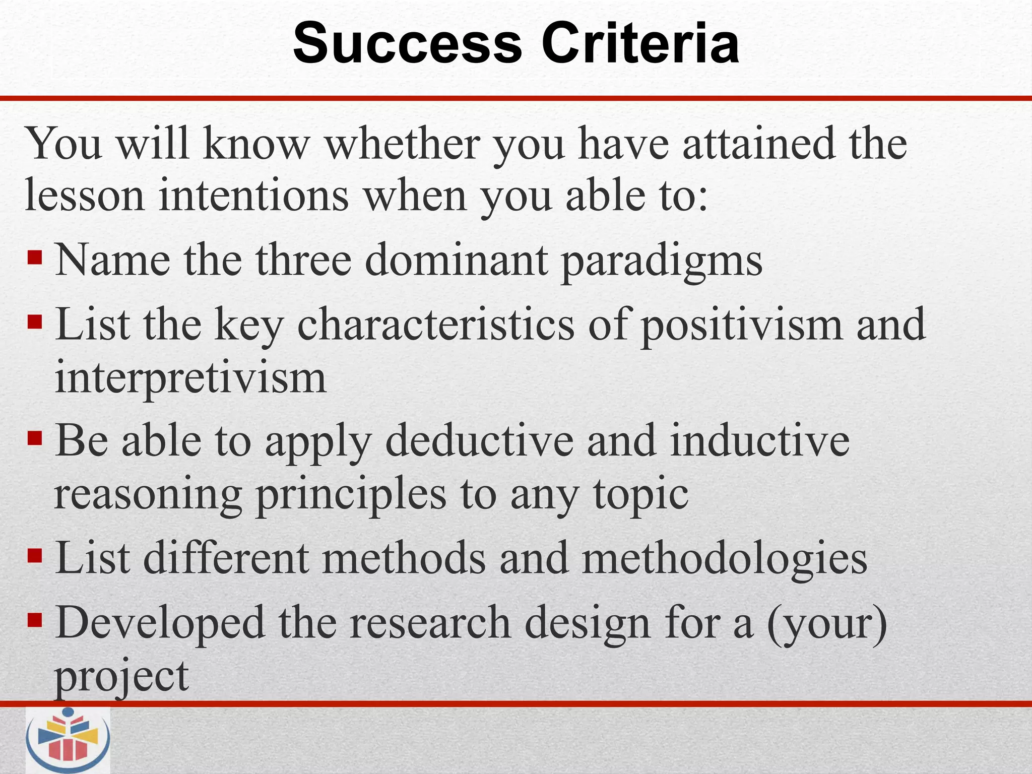 Success Criteria
You will know whether you have attained the
lesson intentions when you able to:
 Name the three dominant paradigms
 List the key characteristics of positivism and
  interpretivism
 Be able to apply deductive and inductive
  reasoning principles to any topic
 List different methods and methodologies
 Developed the research design for a (your)
  project
 
