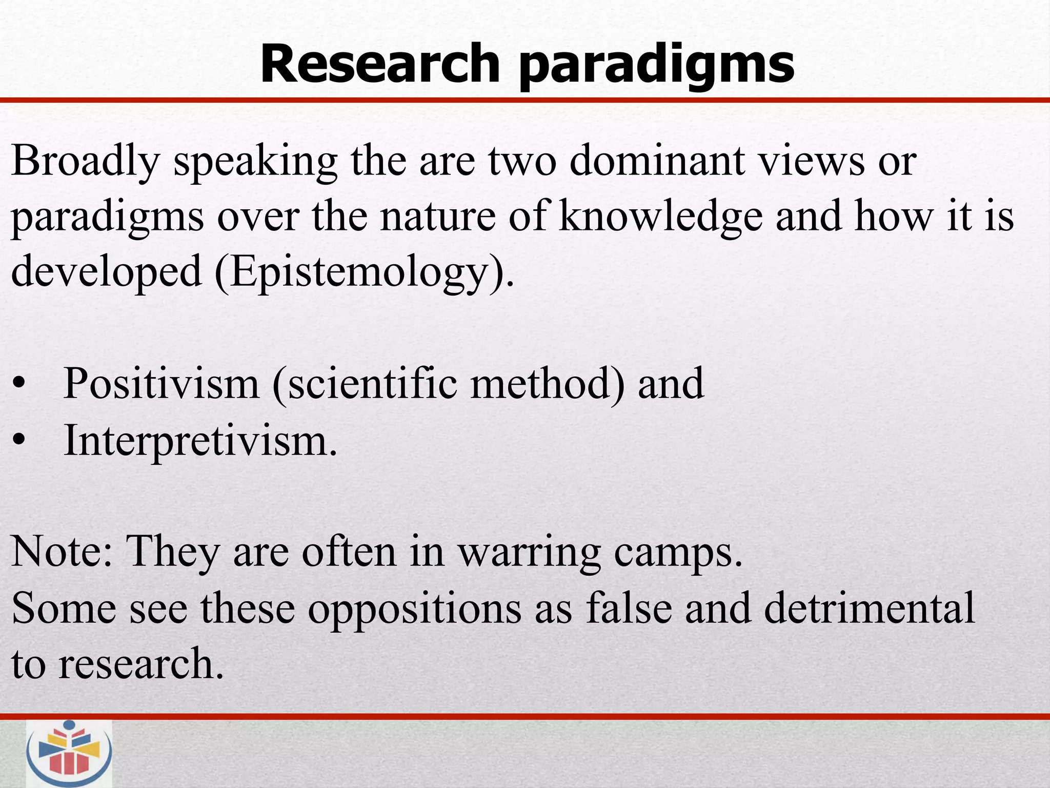 Research paradigms
Broadly speaking the are two dominant views or
paradigms over the nature of knowledge and how it is
developed (Epistemology).

•  Positivism (scientific method) and
•  Interpretivism.

Note: They are often in warring camps.
Some see these oppositions as false and detrimental
to research.
 