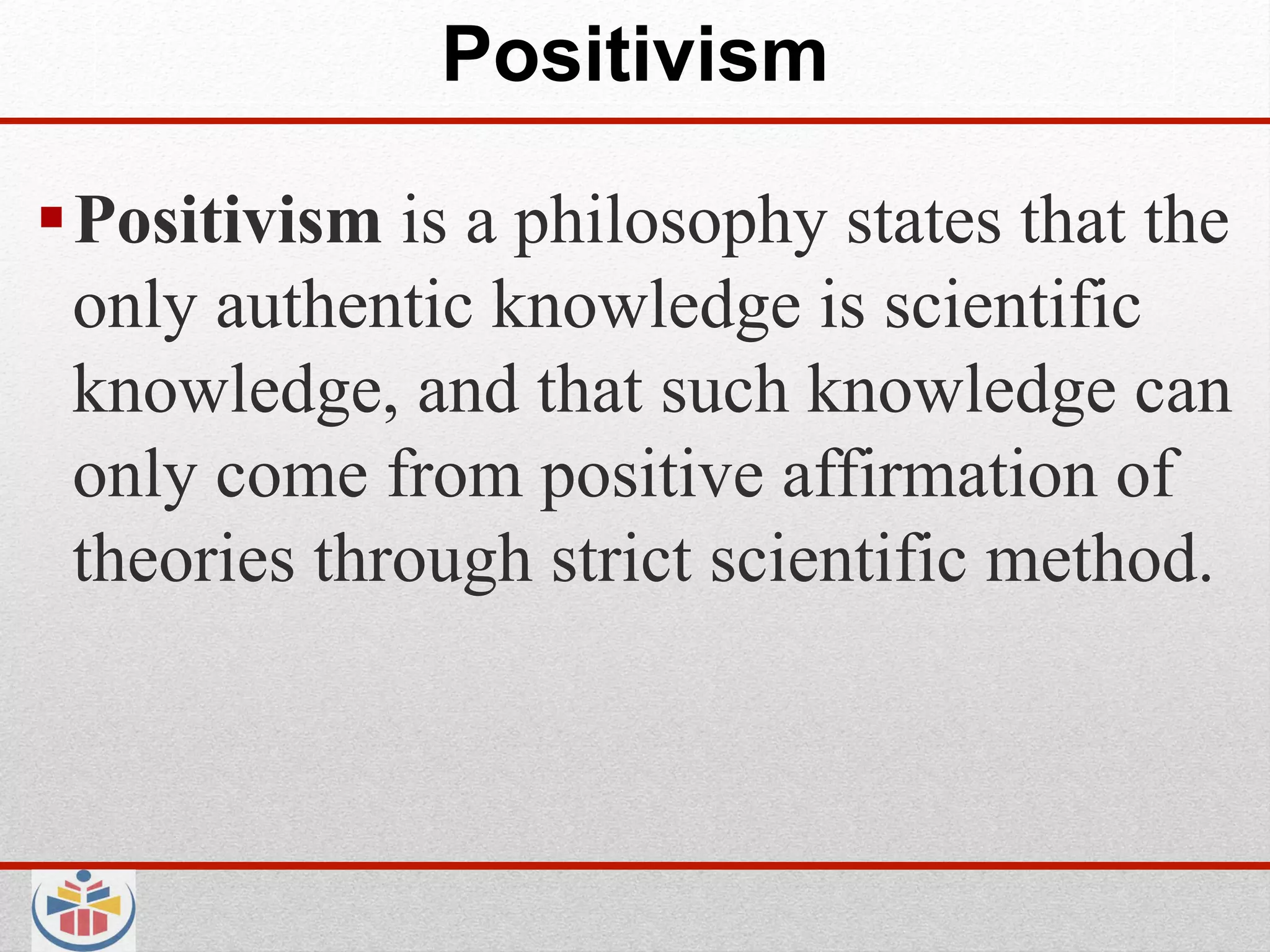 Positivism

 Positivism is a philosophy states that the
  only authentic knowledge is scientific
  knowledge, and that such knowledge can
  only come from positive affirmation of
  theories through strict scientific method.
 