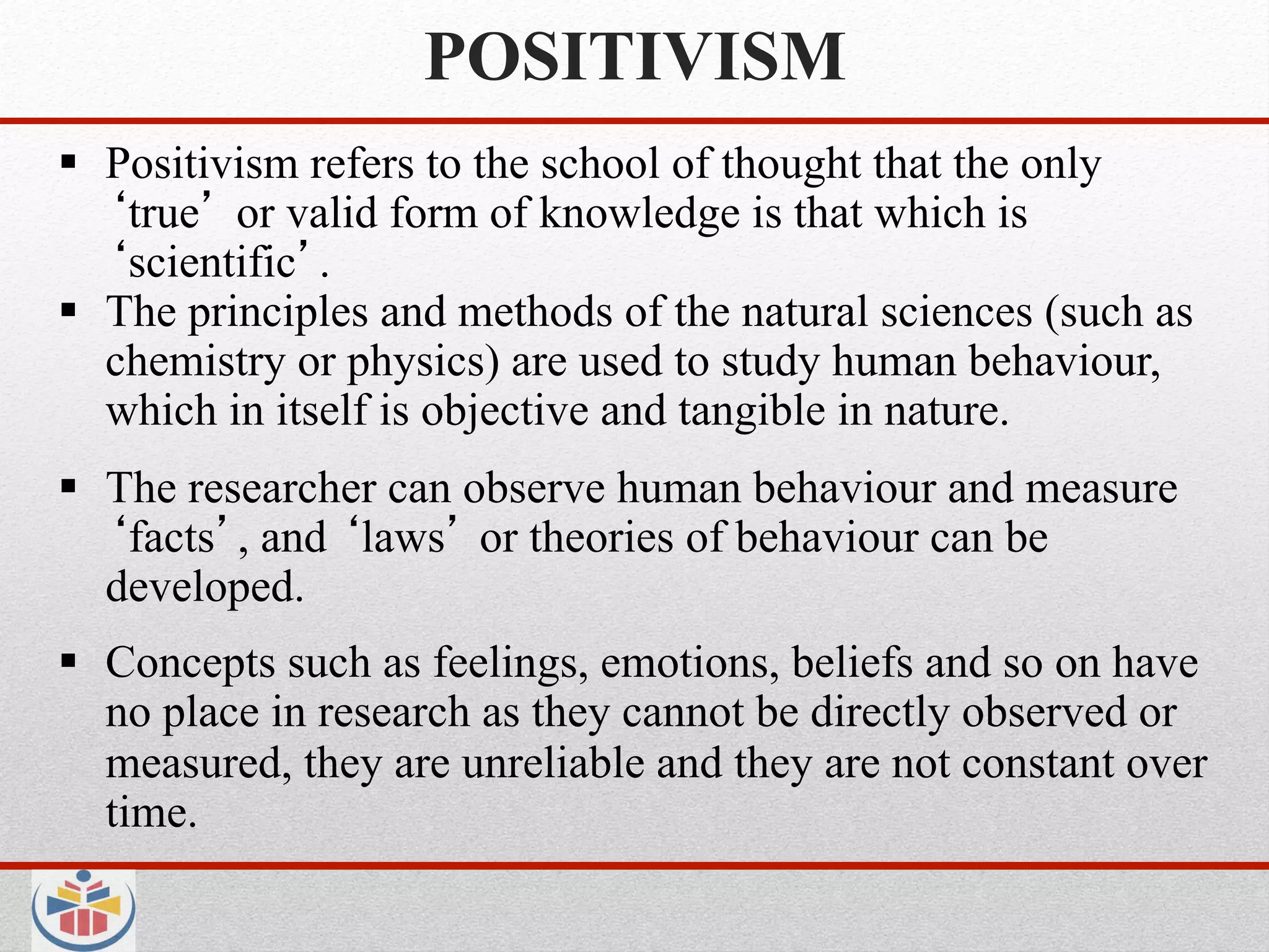 POSITIVISM
  Positivism refers to the school of thought that the only
    true or valid form of knowledge is that which is
    scientific .
  The principles and methods of the natural sciences (such as
   chemistry or physics) are used to study human behaviour,
   which in itself is objective and tangible in nature.
  The researcher can observe human behaviour and measure
    facts , and laws or theories of behaviour can be
   developed.
  Concepts such as feelings, emotions, beliefs and so on have
   no place in research as they cannot be directly observed or
   measured, they are unreliable and they are not constant over
   time.
 