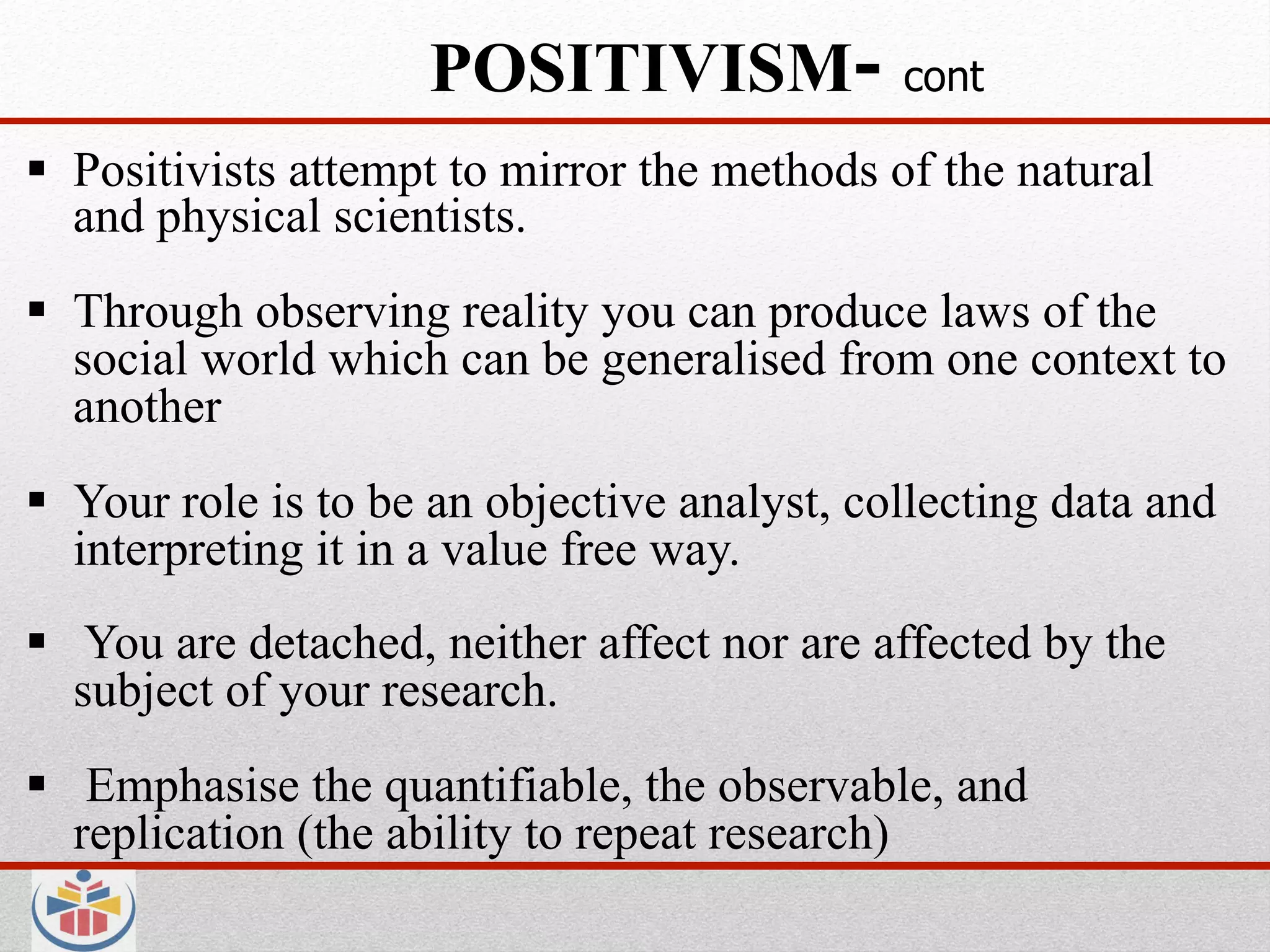 POSITIVISM- cont
  Positivists attempt to mirror the methods of the natural
   and physical scientists.
  Through observing reality you can produce laws of the
   social world which can be generalised from one context to
   another
  Your role is to be an objective analyst, collecting data and
   interpreting it in a value free way.
  You are detached, neither affect nor are affected by the
   subject of your research.
  Emphasise the quantifiable, the observable, and
   replication (the ability to repeat research)
 