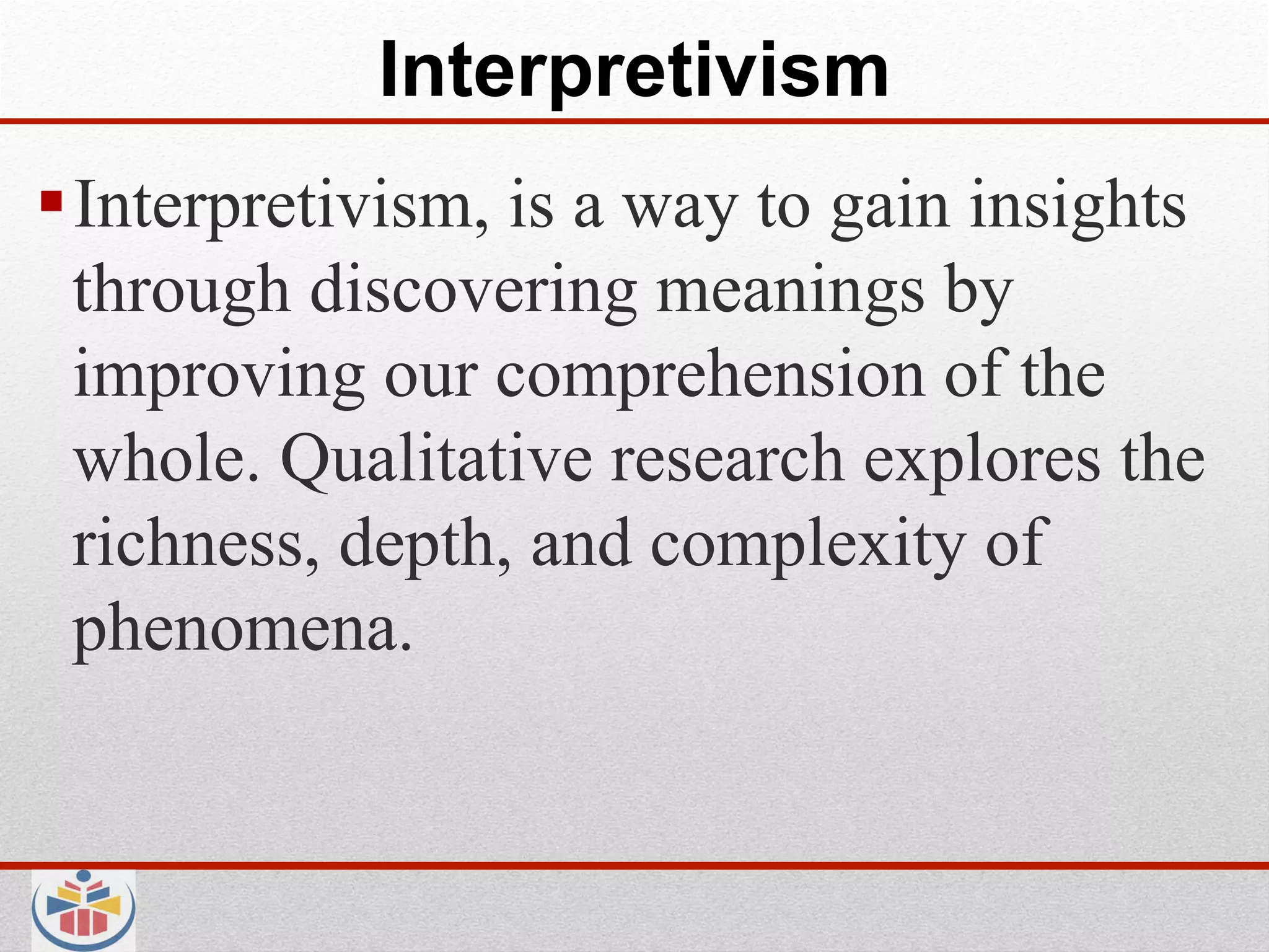 Interpretivism
 Interpretivism, is a way to gain insights
  through discovering meanings by
  improving our comprehension of the
  whole. Qualitative research explores the
  richness, depth, and complexity of
  phenomena.
 