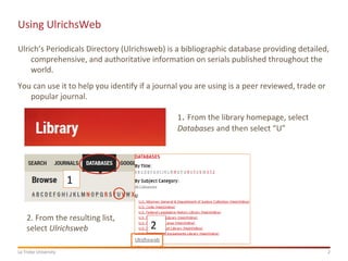 2La Trobe University
Using UlrichsWeb
Ulrich’s Periodicals Directory (Ulrichsweb) is a bibliographic database providing detailed,
comprehensive, and authoritative information on serials published throughout the
world.
You can use it to help you identify if a journal you are using is a peer reviewed, trade or
popular journal.
1
2
1. From the library homepage, select
Databases and then select “U”
2. From the resulting list,
select Ulrichsweb
 