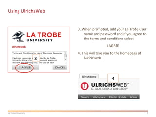 3La Trobe University
Using UlrichsWeb
3. When prompted, add your La Trobe user
name and password and if you agree to
the terms and conditions select
I AGREE
4. This will take you to the homepage of
Ulrichsweb.3
4
 