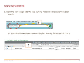 4La Trobe University
Using UlrichsWeb
5. From the homepage, add the title Nursing Times into the search box then
‘search’
5
6
6. Select the first entry on the resulting list, Nursing Times and click on it.
 