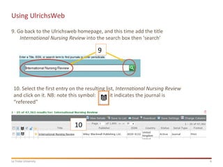 6La Trobe University
Using UlrichsWeb
9. Go back to the Ulrichsweb homepage, and this time add the title
International Nursing Review into the search box then ‘search’
9
10
10. Select the first entry on the resulting list, International Nursing Review
and click on it. NB: note this symbol: it indicates the journal is
“refereed”
 