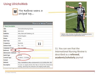 7La Trobe University
Using UlrichsWeb
11
11. You can see that the
International Nursing Review is
described as a refereed,
academic/scholarly journal
‘Defense…Hold…First Down’ by Jeffrey Beal bit.ly/1Q32unS Licence
at https://creativecommons.org/licenses/by-sa/2.0/
The Referee wears a
striped top…
 
