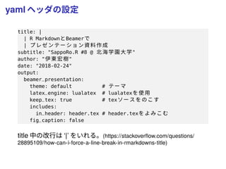 yaml ヘッダの設定
title: |
| R MarkdownとBeamerで
| プレゼンテー ション資料作成
subtitle: "SappoRo.R #8 @ 北海学園大学"
author: "伊東宏樹"
date: "2018-02-24"
output:
beamer_presentation:
theme: default # テーマ
latex_engine: lualatex # lualatexを使用
keep_tex: true # texソースをのこす
includes:
in_header: header.tex # header.texをよみこむ
fig_caption: false
title 中の改行は ‘|’ をいれる。(https://stackoverﬂow.com/questions/
28895109/how-can-i-force-a-line-break-in-rmarkdowns-title)
 