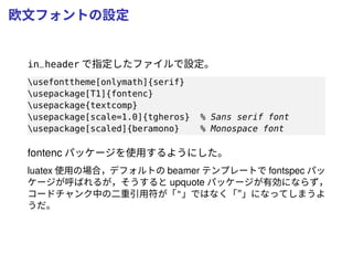 欧文フォントの設定
in_header で指定したファイルで設定。
usefonttheme[onlymath]{serif}
usepackage[T1]{fontenc}
usepackage{textcomp}
usepackage[scale=1.0]{tgheros} % Sans serif font
usepackage[scaled]{beramono} % Monospace font
fontenc パッケージを使用するようにした。
luatex 使用の場合，デフォルトの beamer テンプレートで fontspec パッ
ケージが呼ばれるが，そうすると upquote パッケージが有効にならず，
コードチャンク中の二重引用符が「"」ではなく「”」になってしまうよ
うだ。
 