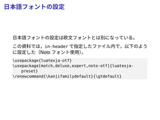 日本語フォントの設定
日本語フォントの設定は欧文フォントとは別になっている。
この資料では，in-header で指定したファイル内で，以下のよう
に設定した（Noto フォント使用）。
usepackage{luatexja-otf}
usepackage[match,deluxe,expert,noto-otf]{luatexja-
preset}
renewcommand{kanjifamilydefault}{gtdefault}
 